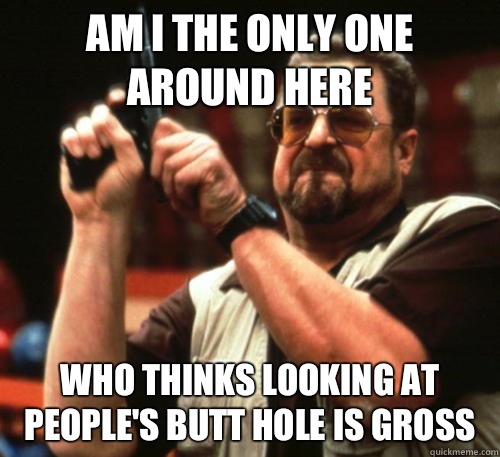 Am i the only one around here who thinks looking at people's butt hole is gross  Am I The Only One Around Here