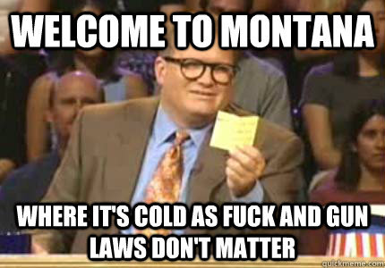 WELCOME TO Montana where it's cold as fuck and gun laws don't matter  Whose Line