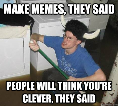 Make memes, they said people will think you're clever, they said  They said
