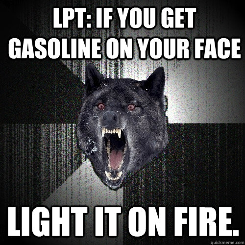 LPT: If you get gasoline on your face  light it on fire.   Insanity Wolf