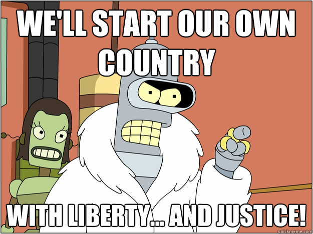 We'll start our own country With liberty... and justice!
 - We'll start our own country With liberty... and justice!
  Bender - start my own