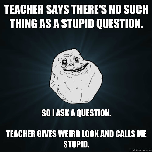Teacher says there's no such thing as a stupid question. So I Ask a Question. 

Teacher gives weird look and calls me stupid.    Forever Alone
