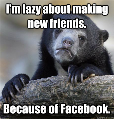 I'm lazy about making new friends. Because of Facebook.  Confession Bear