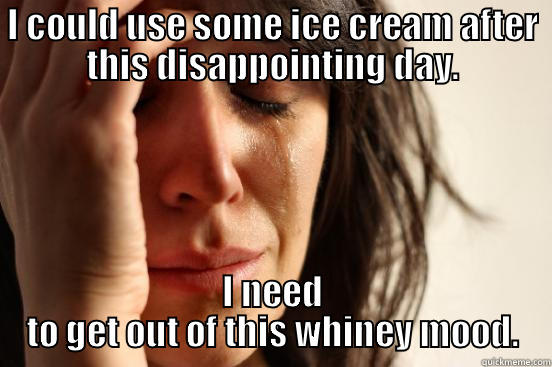I COULD USE SOME ICE CREAM AFTER THIS DISAPPOINTING DAY. I NEED TO GET OUT OF THIS WHINEY MOOD. First World Problems