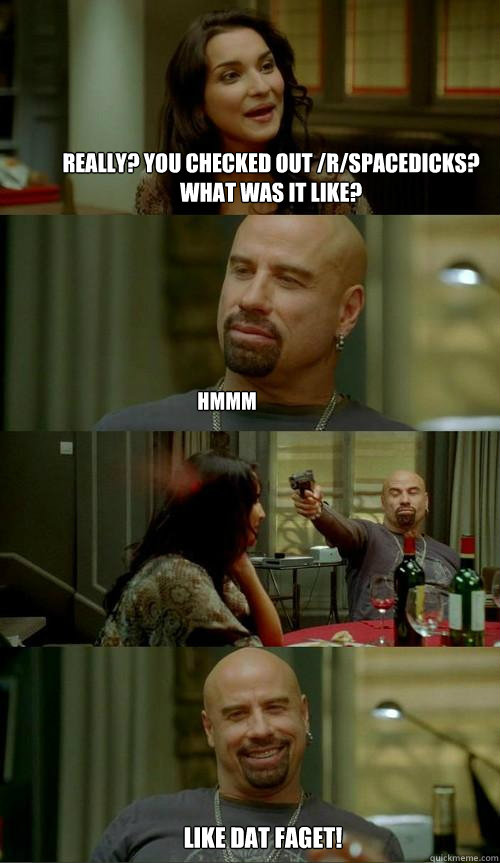 really? You checked out /r/spacedicks?  What was it like? hmmm like dat faget!  