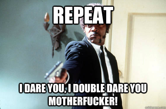 REPEAT i dare you, i double dare you motherfucker!  I Double Dare You