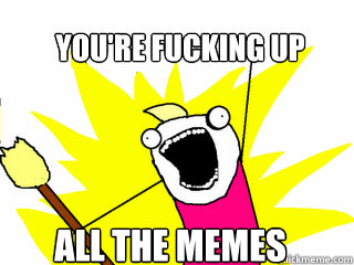 You're fucking up all the memes  All The Things