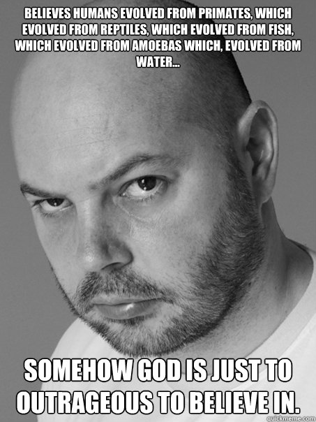 believes humans evolved from primates, which evolved from reptiles, which evolved from fish, which evolved from amoebas which, evolved from water... somehow god is just to outrageous to believe in.  Contradicting Atheist Guy
