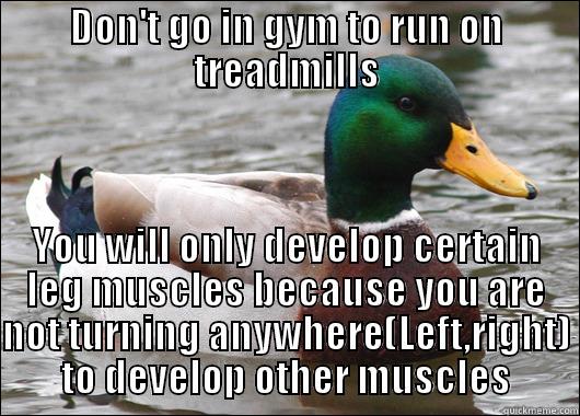 DON'T GO IN GYM TO RUN ON TREADMILLS YOU WILL ONLY DEVELOP CERTAIN LEG MUSCLES BECAUSE YOU ARE NOT TURNING ANYWHERE(LEFT,RIGHT) TO DEVELOP OTHER MUSCLES Actual Advice Mallard