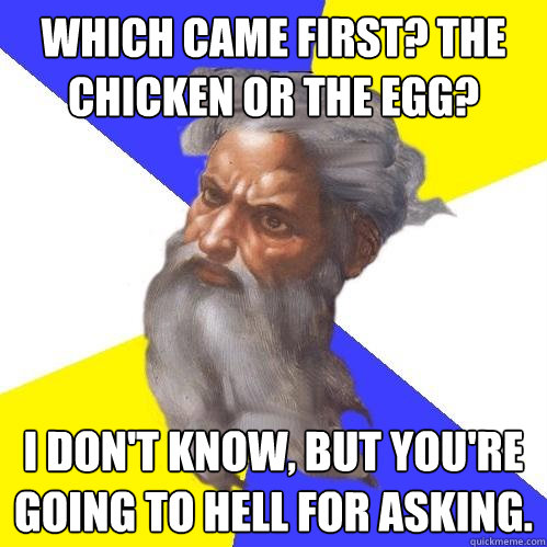 Which came first? The chicken or the egg? i don't know, but you're going to hell for asking.  Advice God