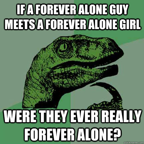 If a forever alone guy meets a forever alone girl were they ever really forever alone? - If a forever alone guy meets a forever alone girl were they ever really forever alone?  Philosoraptor