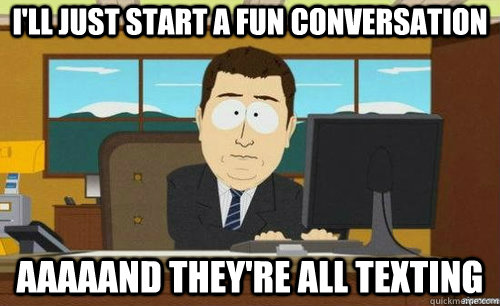 I'LL JUST START A FUN CONVERSATION AAAAAND THEY'RE ALL TEXTING  anditsgone