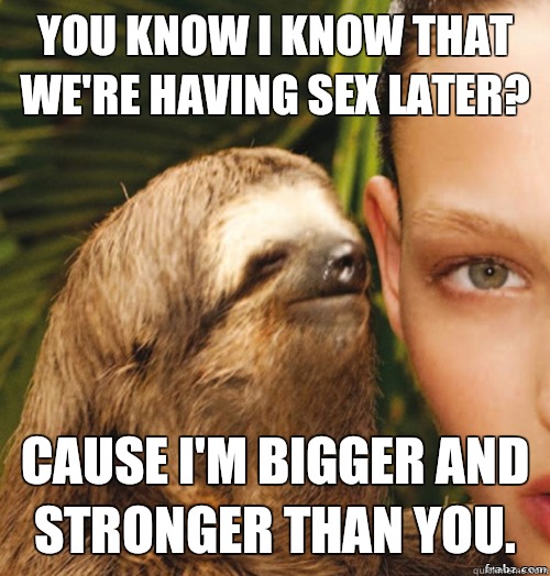  You know i know that we're having sex later?  Cause I'm bigger and stronger than you.  rape sloth