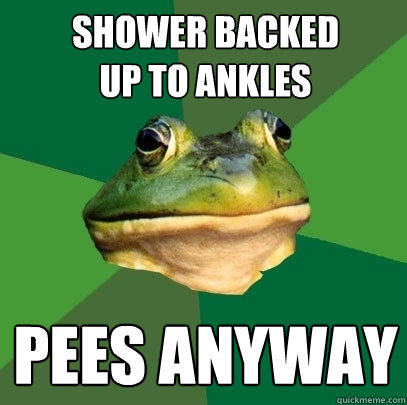 Shower backed 
up to ankles Pees anyway  Foul Bachelor Frog
