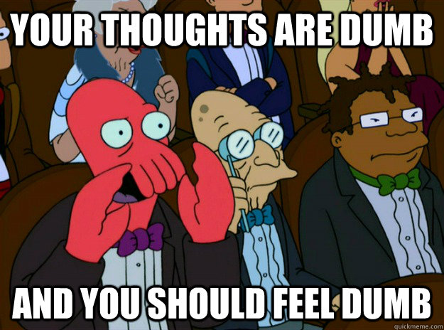 Your thoughts are dumb AND you SHOULD FEEL dumb  Zoidberg you should feel bad