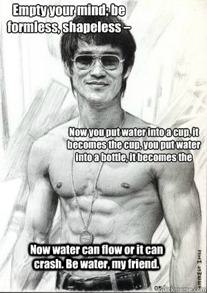 Empty your mind; be formless, shapeless – like water.  Now you put water into a cup, it becomes the cup, you put water into a bottle, it becomes the bottle, you put it in a teapot, it becomes the teapot. Now water can flow or it can crash. Be water,  BRUCE LEE QUOTE