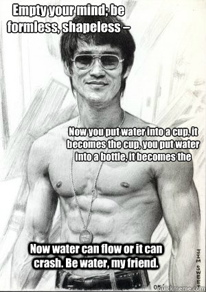 Empty your mind; be formless, shapeless – like water.  Now you put water into a cup, it becomes the cup, you put water into a bottle, it becomes the bottle, you put it in a teapot, it becomes the teapot. Now water can flow or it can crash. Be water, - Empty your mind; be formless, shapeless – like water.  Now you put water into a cup, it becomes the cup, you put water into a bottle, it becomes the bottle, you put it in a teapot, it becomes the teapot. Now water can flow or it can crash. Be water,  BRUCE LEE QUOTE