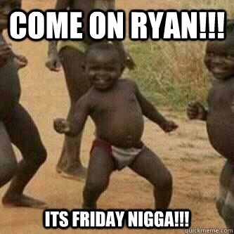 Come on Ryan!!! Its Friday Nigga!!!  Its friday niggas
