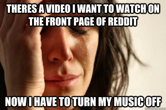theres a video i want to watch on the front page of reddit now i have to turn my music off - theres a video i want to watch on the front page of reddit now i have to turn my music off  First World Problems