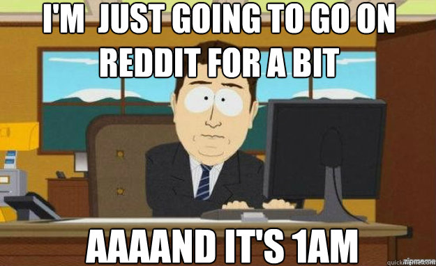 I'm  just going to go on reddit for a bit AAAAND IT'S 1AM  aaaand its gone