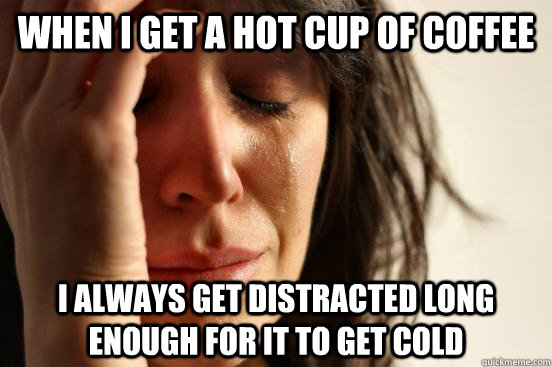 When I get a hot cup of coffee I always get distracted long enough for it to get cold  First World Problems