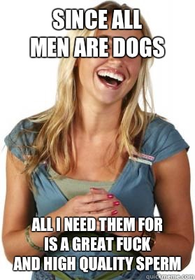Since all 
men are dogs  all I need them for
is a great fuck
And high quality sperm  Friend Zone Fiona