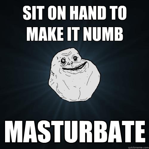 sit on hand to make it numb masturbate  Forever Alone