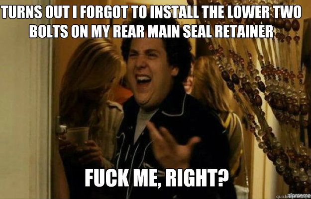 turns out I forgot to install the lower two bolts on my rear main seal retainer FUCK ME, RIGHT?  fuck me right