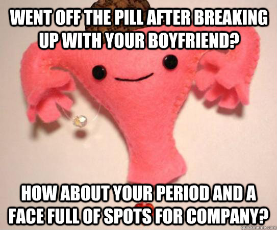 Went off the pill after breaking up with your boyfriend? How about your period and a face full of spots for company? - Went off the pill after breaking up with your boyfriend? How about your period and a face full of spots for company?  Scumbag Uterus