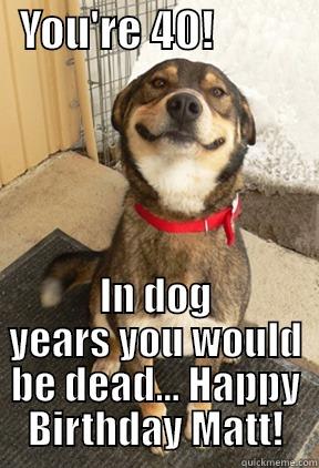   YOU'RE 40!             IN DOG YEARS YOU WOULD BE DEAD... HAPPY BIRTHDAY MATT! Good Dog Greg