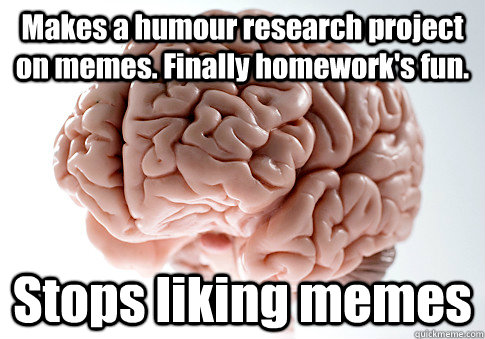 Makes a humour research project on memes. Finally homework's fun.  Stops liking memes   Scumbag Brain