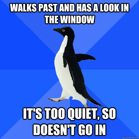 Walks past and has a look in the window It's Too quiet, so doesn't go in  Socially Awkward Penguin