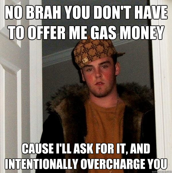no brah you don't have to offer me gas money cause i'll ask for it, and intentionally overcharge you  Scumbag Steve