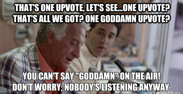  that's one upvote, let's see...one upvote? That's all we got? one goddamn upvote? You can't say 