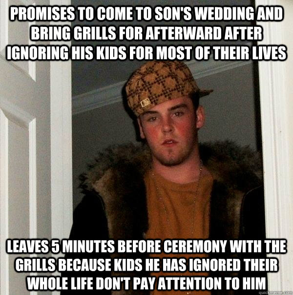 Promises to come to son's wedding and bring grills for afterward after ignoring his kids for most of their lives Leaves 5 minutes before ceremony with the grills because kids he has ignored their whole life don't pay attention to him  Scumbag Steve