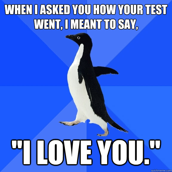 When I asked you how your test went, I meant to say, 