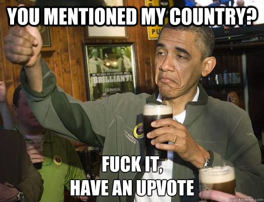 You mentioned my country? Fuck it,
have an upvote  Upvoting Obama