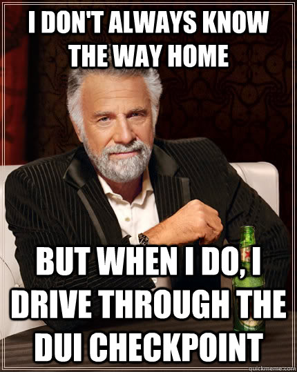 i don't always know the way home But when I do, I drive through the dui checkpoint  The Most Interesting Man In The World