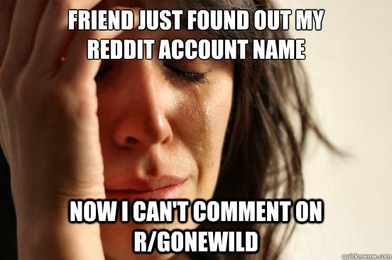 Friend just found out my 
reddit account name now i can't comment on r/gonewild  First World Problems