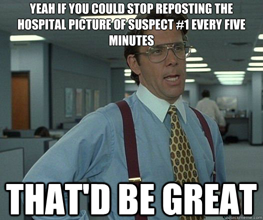 Yeah if you could stop reposting the hospital picture of suspect #1 every five minutes That'd be great  Lumbergh