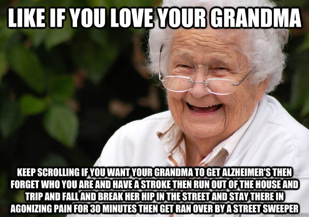 Like if you love your grandma Keep scrolling if you want your grandma to get alzheimer's then forget who you are and have a stroke then run out of the house and trip and fall and break her hip in the street and stay there in agonizing pain for 30 minutes  - Like if you love your grandma Keep scrolling if you want your grandma to get alzheimer's then forget who you are and have a stroke then run out of the house and trip and fall and break her hip in the street and stay there in agonizing pain for 30 minutes   grandma