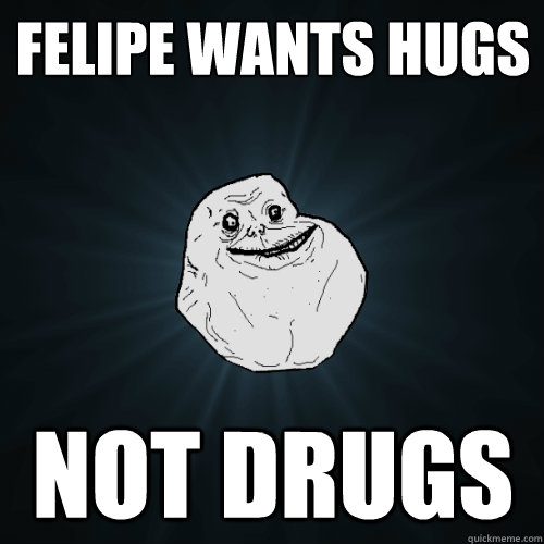 Felipe wants hugs not drugs  Forever Alone