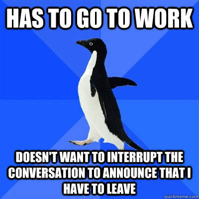 Has to go to work doesn't want to interrupt the conversation to announce that i have to leave - Has to go to work doesn't want to interrupt the conversation to announce that i have to leave  I was almost late today