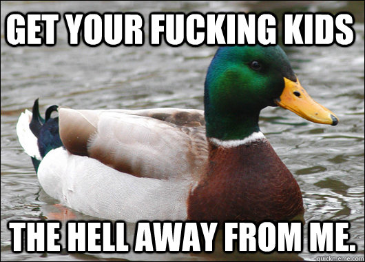 Get your fucking kids the hell away from me.   Actual Advice Mallard