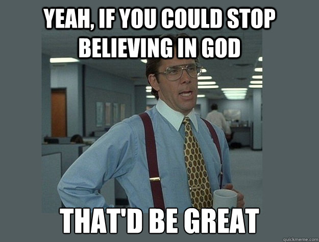 Yeah, if you could stop believing in god  That'd be great  Office Space Lumbergh