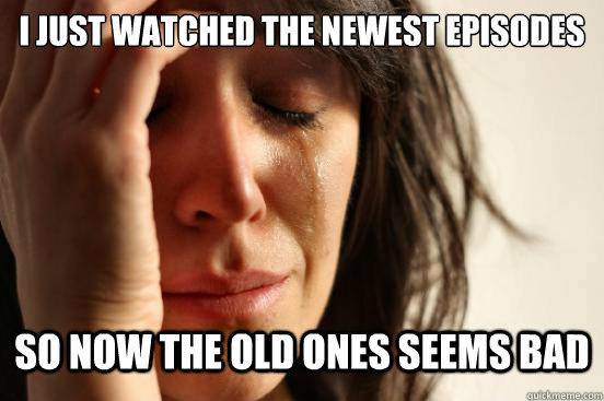 I just watched the newest episodes So now the old ones seems bad  First World Problems