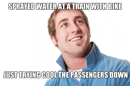 Sprayed water at a train with bike Just trying cool the passengers down  Misunderstood Douchebag