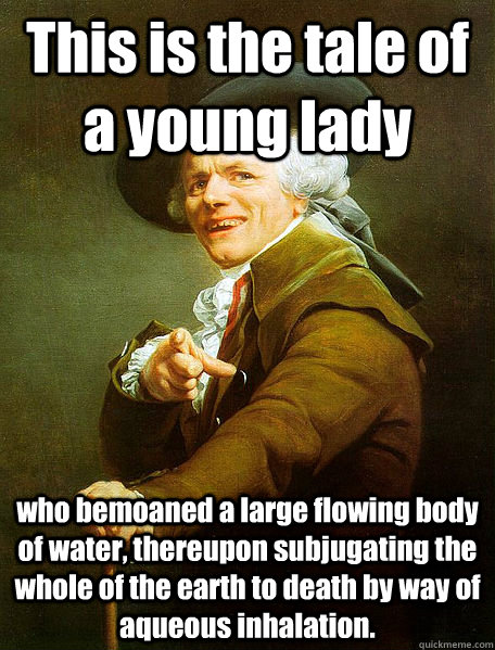 This is the tale of a young lady who bemoaned a large flowing body of water, thereupon subjugating the whole of the earth to death by way of aqueous inhalation.  Joseph Decreaux