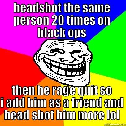 HEADSHOT THE SAME PERSON 20 TIMES ON BLACK OPS THEN HE RAGE QUIT SO I ADD HIM AS A FRIEND AND HEAD SHOT HIM MORE LOL Troll Face