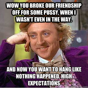 wow you broke our friendship off for some pussy, when i wasn't even in the way. and now you want to hang like nothing happened, high expectations  Creepy Wonka